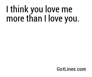 I think you love me more than I love you.

