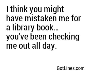 I think you might have mistaken me for a library book… you've been checking me out all day.
