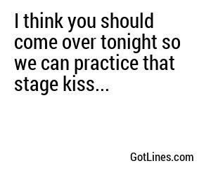I think you should come over tonight so we can practice that stage kiss...
