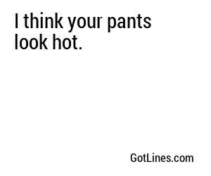 I think your pants look hot.
