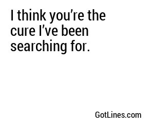 I think you’re the cure I’ve been searching for.
