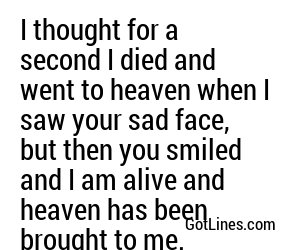 I thought for a second I died and went to heaven when I saw your sad face, but then you smiled and I am alive and heaven has been brought to me.
