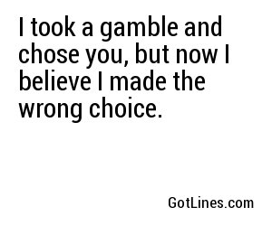 I took a gamble and chose you, but now I believe I made the wrong choice.
