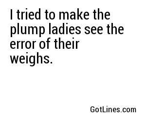I tried to make the plump ladies see the error of their weighs.