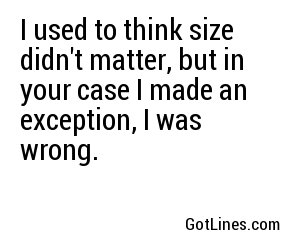 I used to think size didn't matter, but in your case I made an exception, I was wrong.
