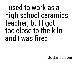 I used to work as a high school ceramics teacher, but I got too close to the kiln and I was fired.

