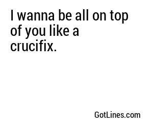 I wanna be all on top of you like a crucifix.
