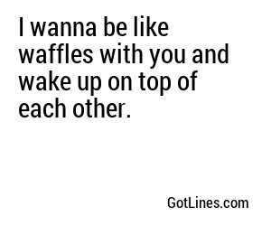 I wanna be like waffles with you and wake up on top of each other.
