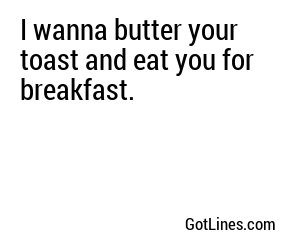 I wanna butter your toast and eat you for breakfast.