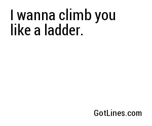 I wanna climb you like a ladder.
