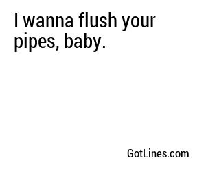 I wanna flush your pipes, baby.