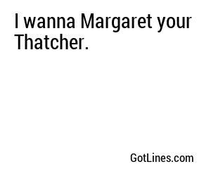 I wanna Margaret your Thatcher.
