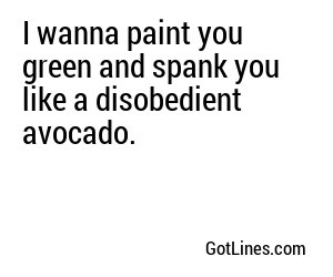 I wanna paint you green and spank you like a disobedient avocado.
