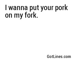 I wanna put your pork on my fork.
