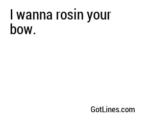 I wanna rosin your bow.
