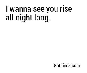 I wanna see you rise all night long.
