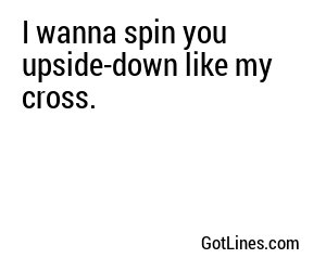 I wanna spin you upside-down like my cross.
