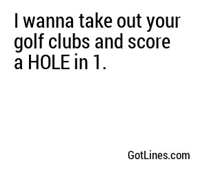 I wanna take out your golf clubs and score a HOLE in 1.

