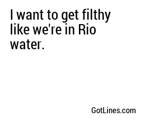 I want to get filthy like we're in Rio water.
