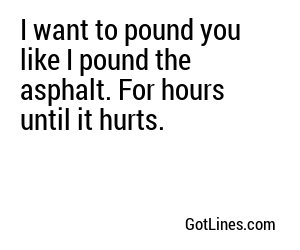 I want to pound you like I pound the asphalt. For hours until it hurts.
