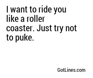 I want to ride you like a roller coaster. Just try not to puke.
