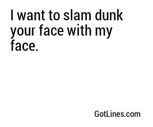 I want to slam dunk your face with my face.
