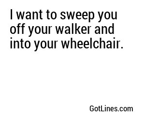 I want to sweep you off your walker and into your wheelchair.
