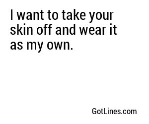 I want to take your skin off and wear it as my own.
