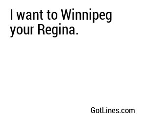 I want to Winnipeg your Regina.
