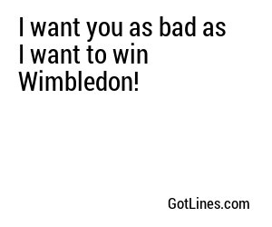I want you as bad as I want to win Wimbledon!

