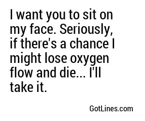 I want you to sit on my face. Seriously, if there's a chance I might lose oxygen flow and die... I'll take it.
