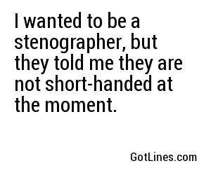 I wanted to be a stenographer, but they told me they are not short-handed at the moment.