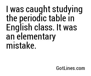 I was caught studying the periodic table in English class. It was an elementary mistake.
