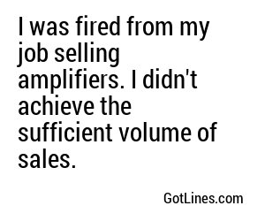I was fired from my job selling amplifiers. I didn't achieve the sufficient volume of sales.

