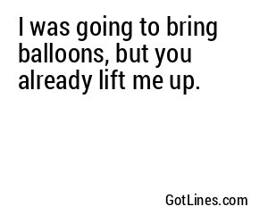 I was going to bring balloons, but you already lift me up.