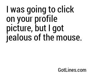 I was going to click on your profile picture, but I got jealous of the mouse.
