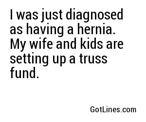 I was just diagnosed as having a hernia. My wife and kids are setting up a truss fund.
