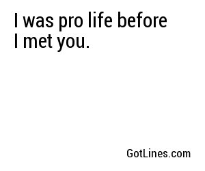 I was pro life before I met you.