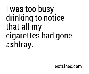 I was too busy drinking to notice that all my cigarettes had gone ashtray.
