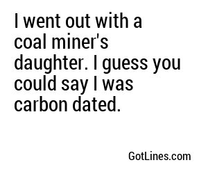I went out with a coal miner's daughter. I guess you could say I was carbon dated.
