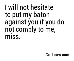 I will not hesitate to put my baton against you if you do not comply to me, miss.
