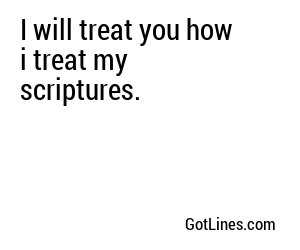 I will treat you how i treat my scriptures.
