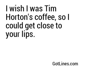 I wish I was Tim Horton's coffee, so I could get close to your lips.
