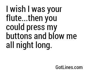 I wish I was your flute...then you could press my buttons and blow me all night long.

