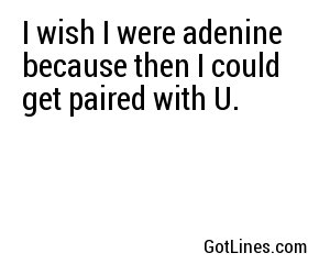 I wish I were adenine because then I could get paired with U.
