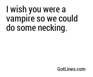 I wish you were a vampire so we could do some necking.