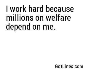 I work hard because millions on welfare depend on me.
