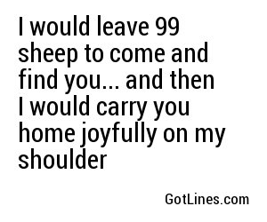 I would leave 99 sheep to come and find you... and then I would carry you home joyfully on my shoulder
