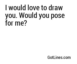 I would love to draw you. Would you pose for me?

