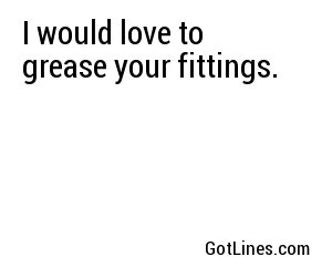 I would love to grease your fittings.
